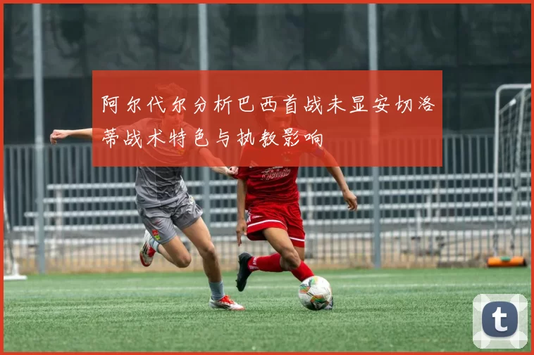 阿尔代尔分析巴西首战未显安切洛蒂战术特色与执教影响