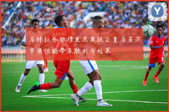 马特拉齐称穆里尼奥适合皇马虽不华丽但能带来胜利与结果