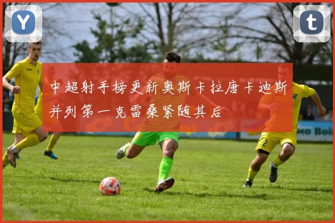 中超射手榜更新奥斯卡拉唐卡迪斯并列第一克雷桑紧随其后