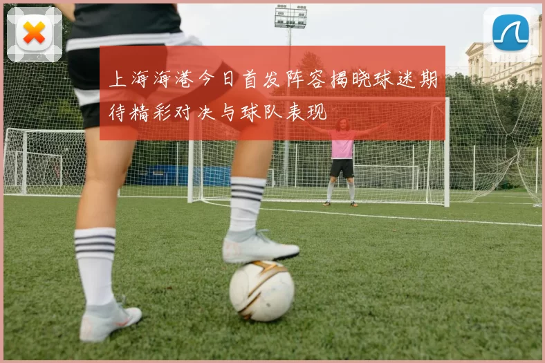 上海海港今日首发阵容揭晓球迷期待精彩对决与球队表现