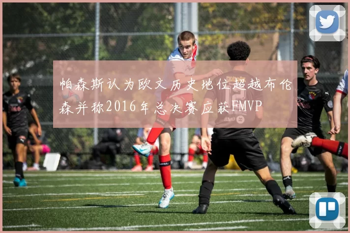 帕森斯认为欧文历史地位超越布伦森并称2016年总决赛应获FMVP
