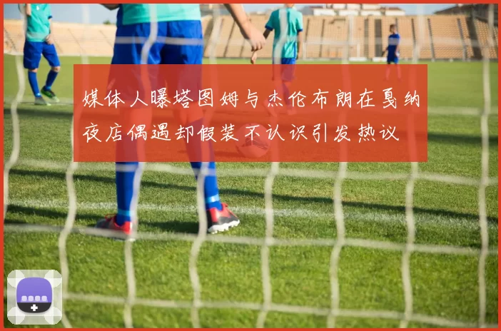 媒体人曝塔图姆与杰伦布朗在戛纳夜店偶遇却假装不认识引发热议