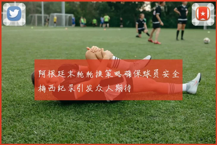 阿根廷末轮轮换策略确保球员安全梅西纪录引发众人期待
