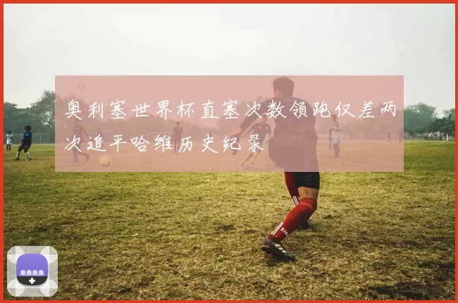 奥利塞世界杯直塞次数领跑仅差两次追平哈维历史纪录