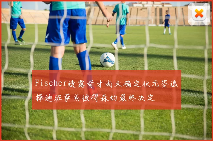 Fischer透露奇才尚未确定状元签选择迪班萨或彼得森的最终决定